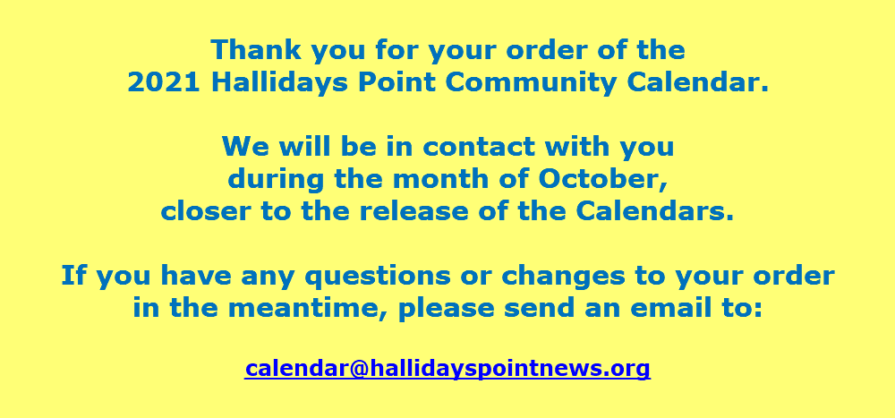  Thank you for your order of the  2021 Hallidays Point Community Calendar. We will be in contact with you  during the month of October,  closer to the release of the Calendars. If you have any questions or changes to your order  in the meantime, please send an email to: calendar@hallidayspointnews.org